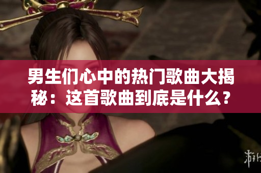 男生們心中的熱門歌曲大揭秘：這首歌曲到底是什么？