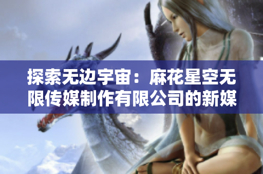 探索無(wú)邊宇宙：麻花星空無(wú)限傳媒制作有限公司的新媒體創(chuàng)意之旅
