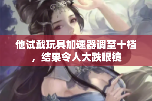 他試戴玩具加速器調至十檔,結果令人大跌眼鏡 他試戴玩具加速器調至十檔,結果令人大跌眼鏡