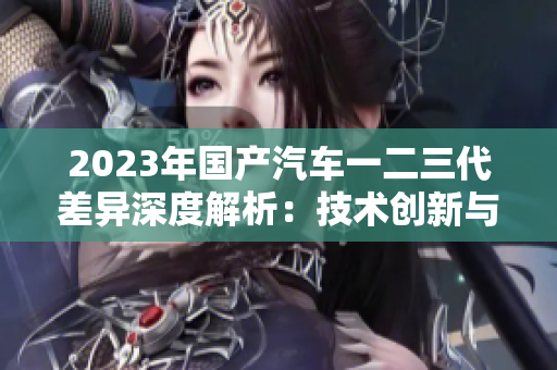 2023年國產汽車一二三代差異深度解析：技術創(chuàng)新與設計風格的演變