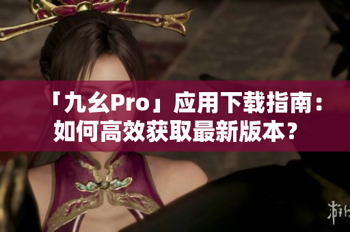 「九幺Pro」應(yīng)用下載指南：如何高效獲取最新版本？