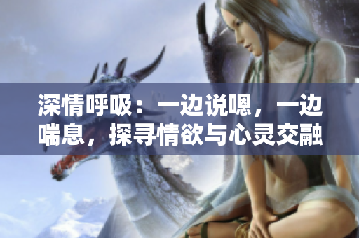 深情呼吸：一邊說嗯，一邊喘息，探尋情欲與心靈交融的奧秘