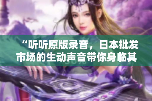 “聽聽原版錄音，日本批發(fā)市場(chǎng)的生動(dòng)聲音帶你身臨其境！”