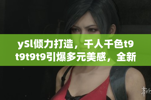 ySl傾力打造，千人千色t9t9t9t9引爆多元美感，全新視覺盛宴嗨翻天
