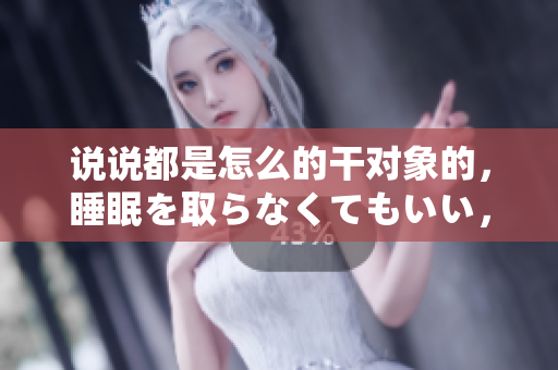 說說都是怎么的干對象的，睡眠を取らなくてもいい，睡覺抓著小雞一晚上會(huì)怎樣，睡過年紀(jì)最大的多少歲六十多，水潤緊致銷魂低吟古代，水潤緊致銷魂低吟935