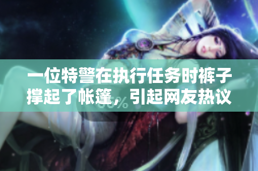 一位特警在執(zhí)行任務(wù)時(shí)褲子撐起了帳篷，引起網(wǎng)友熱議！