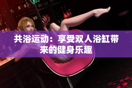 共浴運動：享受雙人浴缸帶來的健身樂趣