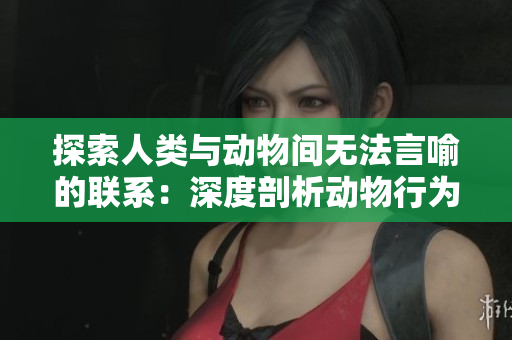 探索人類與動(dòng)物間無法言喻的聯(lián)系：深度剖析動(dòng)物行為與人類互動(dòng)的奧秘