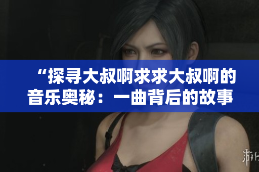 “探尋大叔啊求求大叔啊的音樂奧秘：一曲背后的故事揭秘”