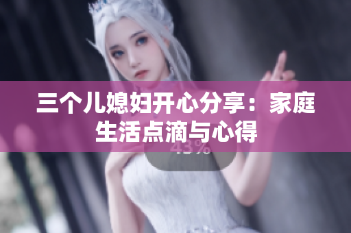 三個(gè)兒媳婦開心分享：家庭生活點(diǎn)滴與心得