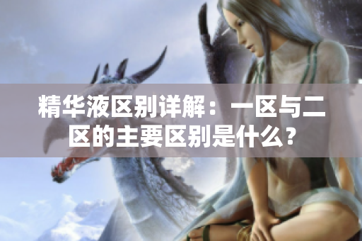 精華液區(qū)別詳解：一區(qū)與二區(qū)的主要區(qū)別是什么？