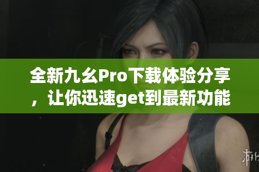 全新九幺Pro下載體驗(yàn)分享，讓你迅速get到最新功能