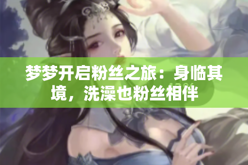 夢(mèng)夢(mèng)開(kāi)啟粉絲之旅：身臨其境，洗澡也粉絲相伴