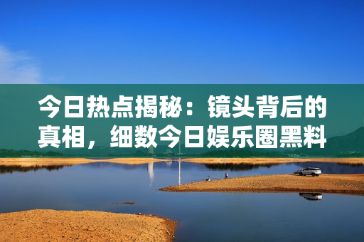 今日熱點(diǎn)揭秘：鏡頭背后的真相，細(xì)數(shù)今日娛樂圈黑料
