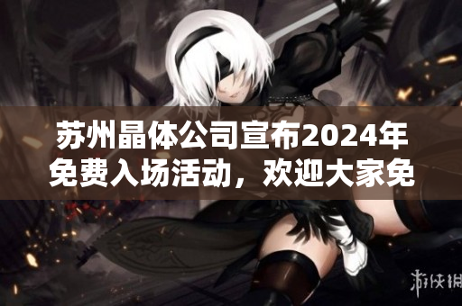 蘇州晶體公司宣布2024年免費(fèi)入場活動(dòng)，歡迎大家免費(fèi)參觀