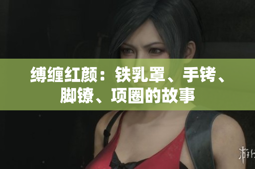 縛纏紅顏：鐵乳罩、手銬、腳鐐、項(xiàng)圈的故事