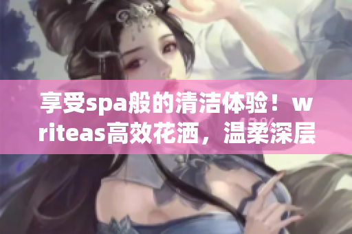 享受spa般的清潔體驗(yàn)！writeas高效花灑，溫柔深層潔凈，盡情舒緩身心
