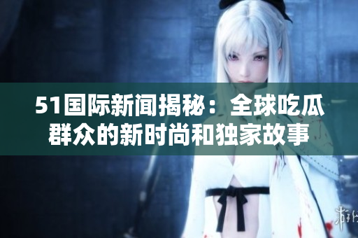 51國際新聞揭秘：全球吃瓜群眾的新時(shí)尚和獨(dú)家故事