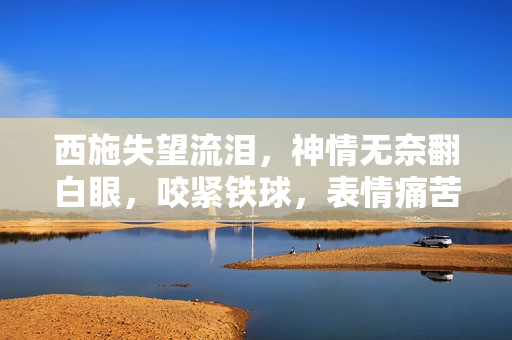 西施失望流淚，神情無奈翻白眼，咬緊鐵球，表情痛苦，場面感人。