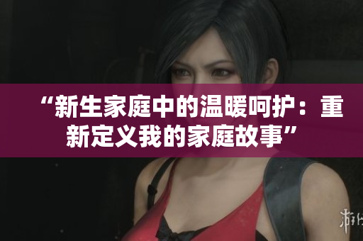 “新生家庭中的溫暖呵護(hù)：重新定義我的家庭故事”