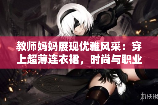 教師媽媽展現(xiàn)優(yōu)雅風(fēng)采：穿上超薄連衣裙，時尚與職業(yè)完美融合
