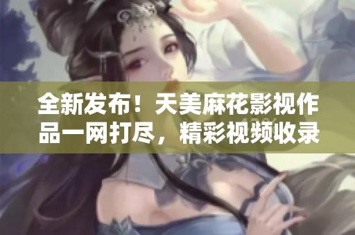 全新發(fā)布！天美麻花影視作品一網(wǎng)打盡，精彩視頻收錄全覽