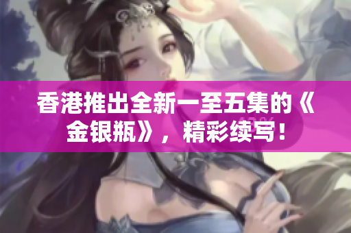 香港推出全新一至五集的《金銀瓶》，精彩續(xù)寫！