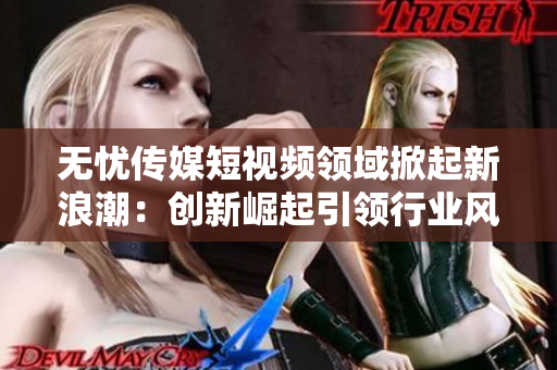 無憂傳媒短視頻領(lǐng)域掀起新浪潮：創(chuàng)新崛起引領(lǐng)行業(yè)風向