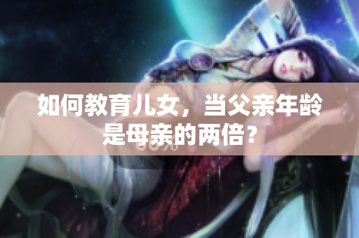 如何教育兒女，當父親年齡是母親的兩倍？