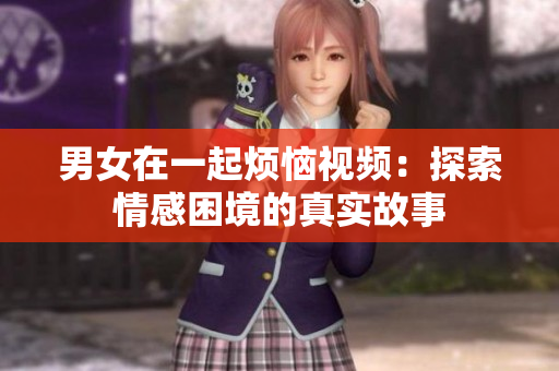 男女在一起煩惱視頻：探索情感困境的真實故事