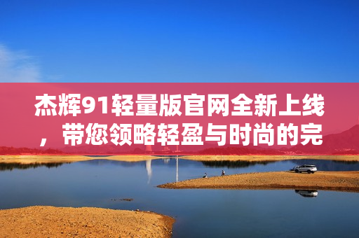 杰輝91輕量版官網(wǎng)全新上線(xiàn)，帶您領(lǐng)略輕盈與時(shí)尚的完美融合