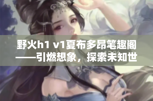 野火h1 v1夏布多昂筆趣閣——引燃想象，探索未知世界
