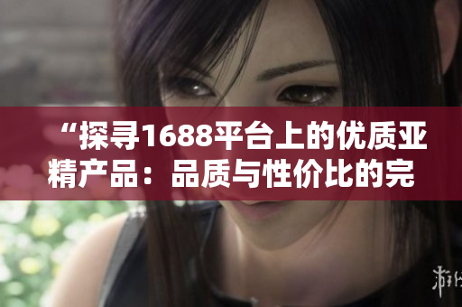 “探尋1688平臺上的優(yōu)質(zhì)亞精產(chǎn)品：品質(zhì)與性價比的完美結(jié)合”