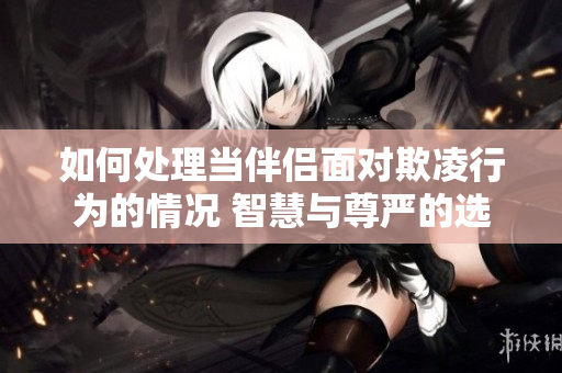 如何處理當(dāng)伴侶面對欺凌行為的情況 智慧與尊嚴(yán)的選擇