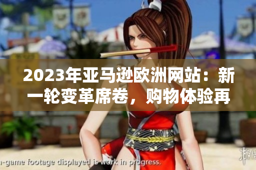 2023年亞馬遜歐洲網(wǎng)站：新一輪變革席卷，購(gòu)物體驗(yàn)再次升級(jí)