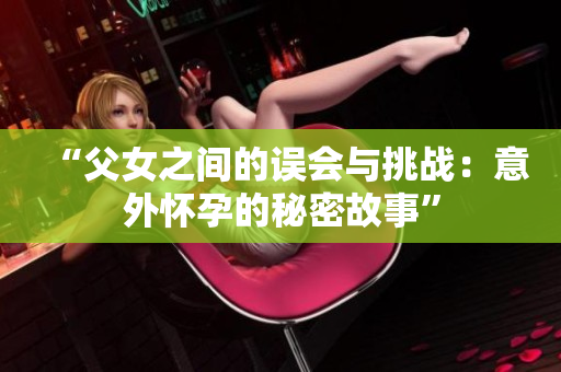 “父女之間的誤會與挑戰(zhàn)：意外懷孕的秘密故事”