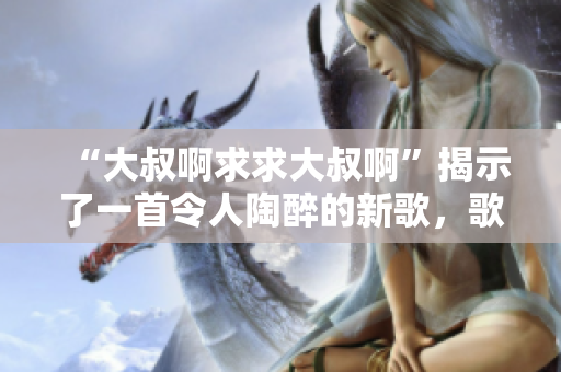 “大叔啊求求大叔啊”揭示了一首令人陶醉的新歌，歌詞詼諧幽默，旋律動聽。
