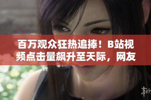 百萬觀眾狂熱追捧！B站視頻點(diǎn)擊量飆升至天際，網(wǎng)友瘋狂點(diǎn)贊無數(shù)！