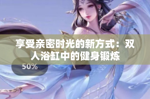 享受親密時光的新方式：雙人浴缸中的健身鍛煉
