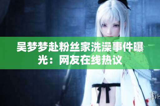 吳夢(mèng)夢(mèng)赴粉絲家洗澡事件曝光：網(wǎng)友在線熱議