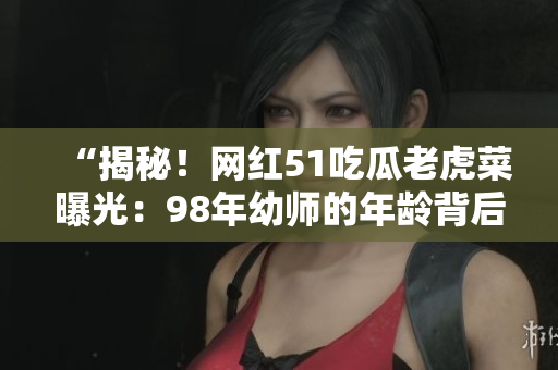 “揭秘！網紅51吃瓜老虎菜曝光：98年幼師的年齡背后的秘密”