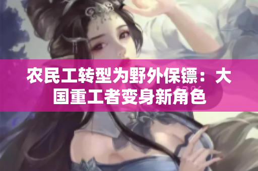 農(nóng)民工轉(zhuǎn)型為野外保鏢：大國重工者變身新角色