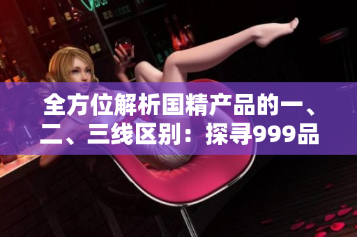 全方位解析國精產(chǎn)品的一、二、三線區(qū)別：探尋999品牌的差異與優(yōu)勢
