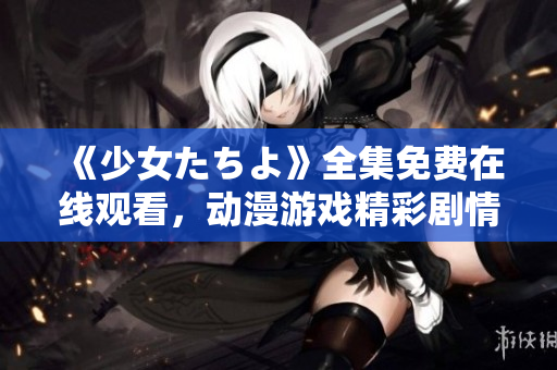 《少女たちよ》全集免費在線觀看，動漫游戲精彩劇情盡在其中