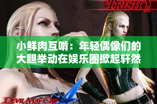 小鮮肉互啃：年輕偶像們的大膽舉動在娛樂圈掀起軒然大波