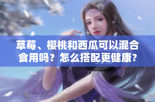 草莓、櫻桃和西瓜可以混合食用嗎？怎么搭配更健康？
