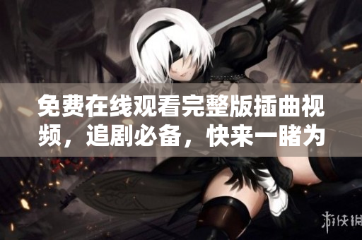 免費(fèi)在線觀看完整版插曲視頻，追劇必備，快來一睹為快！