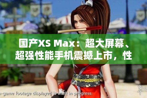 國產(chǎn)XS Max：超大屏幕、超強性能手機震撼上市，性能不輸進(jìn)口，價格更實惠