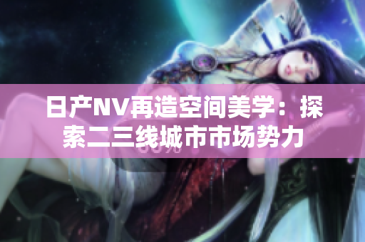 日產(chǎn)NV再造空間美學(xué)：探索二三線城市市場(chǎng)勢(shì)力