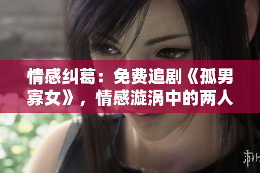情感糾葛：免費(fèi)追劇《孤男寡女》，情感漩渦中的兩人面臨的挑戰(zhàn)與成長(zhǎng)